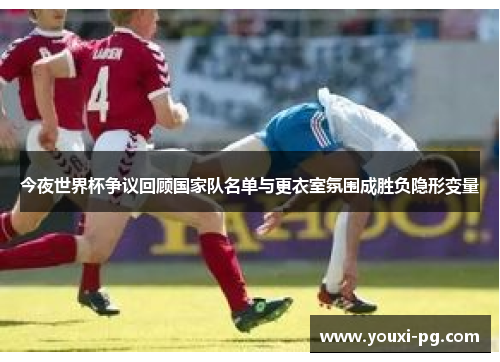 今夜世界杯争议回顾国家队名单与更衣室氛围成胜负隐形变量 今夜世界杯争议回顾国家队名单与更衣室氛围成胜负隐形变量
