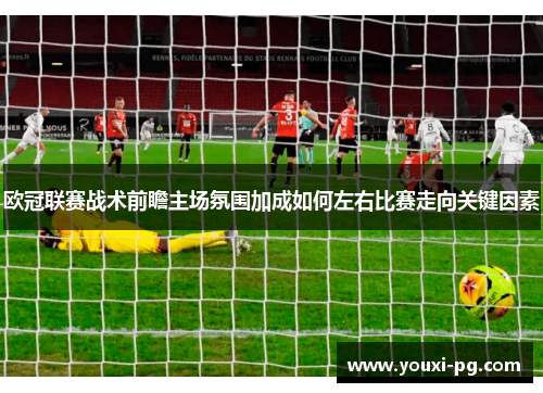 欧冠联赛战术前瞻主场氛围加成如何左右比赛走向关键因素 欧冠联赛战术前瞻主场氛围加成如何左右比赛走向关键因素