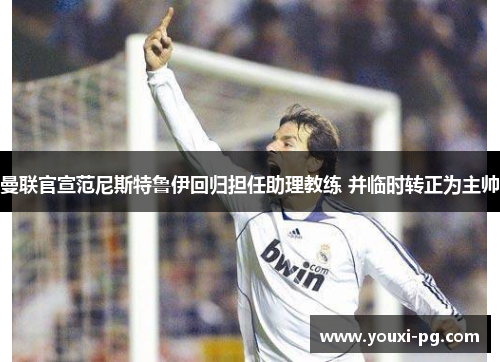 曼联官宣范尼斯特鲁伊回归担任助理教练 并临时转正为主帅