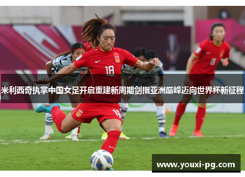 米利西奇执掌中国女足开启重建新周期剑指亚洲巅峰迈向世界杯新征程 米利西奇执掌中国女足开启重建新周期剑指亚洲巅峰迈向世界杯新征程